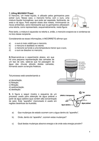 4
7. (Ufmg MG/2005/1ªFase)
O mercúrio, um metal líquido, é utilizado pelos garimpeiros para
extrair ouro. Nesse caso, o mercúrio forma, com o ouro, uma
mistura líquida homogênea, que pode ser separada, facilmente, da
areia e da água. Para separar esses dois metais, minimizando os
riscos ambientais, seria interessante que os garimpeiros utilizassem
uma retorta, como representado, esquematicamente, nesta figura:
Para tanto, a mistura é aquecida na retorta e, então, o mercúrio evapora-se e condensa-se
no bico desse recipiente.
Considerando-se essas informações, é INCORRETO afirmar que:
a) o ouro é mais volátil que o mercúrio.
b) o mercúrio é destilado na retorta.
c) o mercúrio se funde a uma temperatura menor que o ouro.
d) o ouro se dissolve no mercúrio.
8.Observando-se o experimento abaixo, em que
há uma pequena representação das camadas de
um tipo de solo, sabe-se que há passagem da
água das chuvas através destas camadas,
formando assim os lençóis freáticos.
Tal processo está caracterizando a
a) decantação.
b) flotação.
c) filtração.
d) sedimentação.
e) destilação.
9. A figura a seguir mostra o esquema de um
processo usado para obtenção de água potável a
partir de água salobra (que contém alta concentração
de sais). Este “aparelho” improvisado é usado em
regiões desérticas da Austrália.
a) Que mudanças de estado ocorrem com a água dentro do “aparelho”.
b) Onde, dentro do “aparelho”, ocorrem estas mudanças?
c) Qual destas mudanças absorve energia e de onde esta energia provém?
 