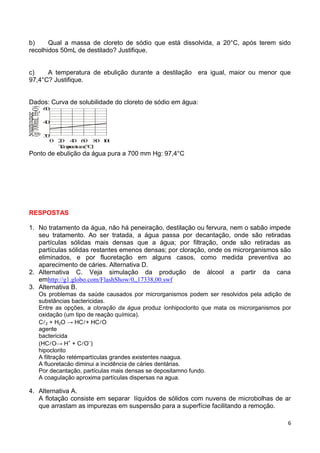 6
b) Qual a massa de cloreto de sódio que está dissolvida, a 20°C, após terem sido
recolhidos 50mL de destilado? Justifique.
c) A temperatura de ebulição durante a destilação era igual, maior ou menor que
97,4°C? Justifique.
Dados: Curva de solubilidade do cloreto de sódio em água:
Solubilidade
(g/100mLHO)2
30
40
60
0 20 40 60 80 100
Temperatura(°C)
Ponto de ebulição da água pura a 700 mm Hg: 97,4°C
RESPOSTAS
1. No tratamento da água, não há peneiração, destilação ou fervura, nem o sabão impede
seu tratamento. Ao ser tratada, a água passa por decantação, onde são retiradas
partículas sólidas mais densas que a água; por filtração, onde são retiradas as
partículas sólidas restantes emenos densas; por cloração, onde os microrganismos são
eliminados, e por fluoretação em alguns casos, como medida preventiva ao
aparecimento de cáries. Alternativa D.
2. Alternativa C. Veja simulação da produção de álcool a partir da cana
emhttp://g1.globo.com/FlashShow/0,,17338,00.swf
3. Alternativa B.
Os problemas da saúde causados por microrganismos podem ser resolvidos pela adição de
substâncias bactericidas.
Entre as opções, a cloração da água produz íonhipoclorito que mata os microrganismos por
oxidação (um tipo de reação química).
C2 + H2O → HC+ HCO
agente
bactericida
(HCO→ H+
+ CO–
)
hipoclorito
A filtração retémpartículas grandes existentes naagua.
A fluoretacão diminui a incidência de cáries dentárias.
Por decantação, partículas mais densas se depositamno fundo.
A coagulação aproxima partículas dispersas na agua.
4. Alternativa A.
A flotação consiste em separar líquidos de sólidos com nuvens de microbolhas de ar
que arrastam as impurezas em suspensão para a superfície facilitando a remoção.
 