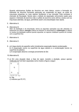 7
Quando adicionamos Sulfato de Alumínio em meio básico, ocorre a formação do
Hidróxido de Alumínio formando partículas em suspensão na água, as quais as
impurezas presentes no meio aderem facilitando a sua remoção. Este processo é
chamado de floculação. Sendo este o método de separação comumente usado para
separar o hidróxido de alumínio (não o sulfato de alumínio como afirma o texto) com as
impurezas aderidas, da água, permitindo assim uma decantação mais rápida.
5. Alternativa A.
6. Alternativa D.
Além da destilação e da decantação, temos as seguintes operações que são utilizadas no
isolamento da cafeína: extração (cafeína se dissolve no dicloroetano) e sublimação (a cafeína
no resíduo da destilação sublima quando aquecida; os vapores cristalizam quando em contato
com a superfície fria).
7. Alternativa A.
8. Alternativa C.
9. a) A água dentro do aparelho sofre inicialmente evaporação depois condensação.
b) A evaporação ocorre na superfície da água salobra e a condensação ocorre na
superfície do plástico.
c) A evaporação absorve a energia proveniente do Sol.
10.Alternativa B.
11.a) Em uma situação ideal, a fase de vapor, durante a ebulição, possui apenas
moléculas de H2O bem separadas como mostra a figura a seguir:
L egenda = H O2
b) 18g
c) maiores que 97,4°C.
 