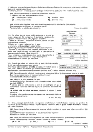 12 – Algumas pessoas da classe de dança da Maria combinaram oferecer-lhe, em conjunto, uma prenda, dividindo
igualmente o seu preço por todos.
Inicialmente, apenas 3 pessoas quiseram participar nesta iniciativa. Cada uma delas contribuía com 20 euros.
   12.1. Passado algum tempo, o número de participantes duplicou.
   O valor com que cada pessoa terá de contribuir...
      (A) ... aumenta para o dobro.                   (B) ... aumenta 2 euros.
      (C) ... diminui para metade.                    (D) ... diminui 2 euros.

   12.2. No final desta iniciativa, cada um dos participantes contribuiu com 7 euros e 50 cêntimos.
   Quantas pessoas participaram na compra da prenda?
   Apresenta todos os cálculos que efectuares.                                                  (TI 9Ano - Janeiro 2008)




13 – Na tabela que se segue estão registados os preços, em
euros, a pagar, por dia, num parque de campismo e os descontos
especiais para os meses de Julho, Agosto e Setembro.
O Martim e a sua irmã Leonor foram acampar com os pais para
este parque de campismo.
O Martim tem 13 anos e a Leonor tem 10 anos.
Levaram uma tenda que dá para toda a família.
Decidiram guardar o automóvel dentro do parque de campismo.
Chegaram ao parque no dia 2 de Setembro e só saíram no dia 12
desse mês. Como partiram de madrugada, já não tiveram de
pagar a estadia deste dia (12 de Setembro).
Tendo em conta os descontos especiais, quanto é que a família do
Martim pagou pela sua estadia no parque de campismo?
Apresenta todos os cálculos que efectuares.
                                                                                                     (TI 9Ano - Maio 2008)

14 – Quando se coloca um objecto sobre a areia, ela fica marcada
devido à pressão exercida por esse objecto.
A tabela ao lado relaciona a pressão, exercida por um tijolo sobre a
areia, com a área da face do tijolo que está assente na areia.
                                                               2                         2
A pressão está expressa em newton por metro quadrado (N/m ) e a área em metro quadrado (m ).
   14.1. A pressão exercida pelo tijolo é inversamente proporcional à área da face que está assente na areia.
   Qual é o valor da constante de proporcionalidade inversa?
   Mostra como obtiveste a tua resposta.
   14.2. Na figura ao lado, podes ver um tijolo.
   Na posição em que o tijolo se encontra, a pressão que ele exerce sobre
                       2
   a areia é 4000 N/m .
   A face do tijolo que está assente na areia é um rectângulo, em que o
   comprimento é igual ao dobro da largura, tal como está assinalado na
   figura.
   De acordo com os dados da tabela, determina a largura, l, desse
   rectângulo.
   Apresenta todos os cálculos que efectuares e, na tua resposta, indica a
   unidade de comprimento.
                                                                (TI 9Ano - Maio 2008)



15 – Uma Associação de Estudantes vai organizar uma festa num recinto fechado e resolveu, por questões de
segurança, que o número de bilhetes a imprimir deveria ser menos 20% do que o número máximo de pessoas
que cabem no recinto.
   15.1. A Associação de Estudantes decidiu organizar a festa no ginásio da escola onde cabem, no máximo, 300
   pessoas.
   Quantos bilhetes deve a Associação de Estudantes mandar imprimir?
   Apresenta os cálculos que efectuares.
   15.2. Sendo n o número máximo de pessoas que cabem num recinto fechado, qual das seguintes expressões
   permite à Associação de Estudantes calcular o número de bilhetes a imprimir?
      (A) n − 0, 8            (B) n × 0, 2            (C) n − 0, 2              (D) n × 0, 8
                                                                                                  (EN 2008 – 1ª Chamada)

Exercícios de Exame + TI (9º Ano) – Proporcionalidade Directa / Inversa                                             5/8
 