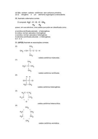 (4) Não existem cadeias carbônicas sem carbonos primários. 
(5) O nitrogênio é um elemento organógeno e tetravalente. 
06. Assinale a alternativa correta: 
O composto H3C − C − O − C − CH3 
H2 H2 
possui, em sua estrutura, uma cadeia que pode ser classificada como: 
a) acíclica,ramificada,saturada e heterogênea. 
b) cíclica, normal, saturada e homogênea. 
c) acíclica, normal, saturada e heterogênea. 
d) alicíclica,ramificada,saturada e heterogênea. 
e) n. d. a. 
03. (UFCE) Assinale as associações corretas: 
(0) CH3 
| 
CH2 = CH − C − C − C − H 
| 
CH3 
cadeia carbônica insaturada; 
(1) 
CH3 
| 
H3C − C − CH3 
| 
CH3 
cadeia carbônica ramificada; 
(2) 
H H 
| | 
Cl−C − C − Cl 
| | 
H2C − CH2 
cadeia carbônica heterogênea; 
(3) 
H2 C − C H2 
/  
H 2 C C H2 
 / 
O 
cadeia carbônica heterocíclica; 
(4) 
CH2 
/  
H2C CH2 
| | 
H2C CH2 
 / 
CH2 
cadeia carbônica aromática; 
 