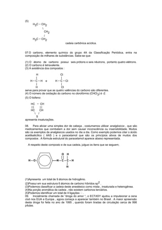 (5) 
H3C − CH2 
 
CH2 
/ 
H3C − CH2 
cadeia carbônica acíclica. 
07.O carbono, elemento químico do grupo 4A da Classificação Periódica, entra na 
composição de milhares de substâncias. Sabe-se que: 
(1) O átomo de carbono possui seis prótons e seis nêutrons, portanto quatro elétrons. 
(2) O carbono é tetravalente. 
(3) A existência dos compostos : 
H Cl 
| | 
H − C − H e H − C − Cl 
| | 
H Cl 
serve para provar que as quatro valências do carbono são diferentes. 
(4) O número de oxidação do carbono no clorofórmio (CHCl3) é -2. 
(5) O tiofeno: 
HC − CH 
| | | | 
HC CH 
 / 
S 
apresenta insaturações. 
08. Para aliviar uma simples dor de cabeça , costumamos utilizar analgésicos , que são 
medicamentos que combatem a dor sem causar inconsciência ou insensibilidade. Muitos 
são os exemplos de analgésicos usados no dia a dia. Como exemplo podemos citar o ácido 
acetilsalicílico ( AAS ) e o paracetamol que são os princípios ativos de muitos dos 
compostos . A fórmula estrutural do paracetamol aparece abaixo representada. 
A respeito deste composto e de sua cadeia, julgue os itens que se seguem; 
O H 
││ │ 
H – O – -----N – C – C – H 
│ 
H 
(1)Apresenta um total de 9 átomos de hidrogênio. 
(2)Possui em sua estrutura 6 átomos de carbono híbridos sp2 . 
(3)Podemos classificar a cadeia deste anestésico como mista , insaturada e heterogênea. 
(4)Na porção aromática da cadeia , não existem carbonos terciários. 
(5)Podemos identificar um total de 4 ligações  . 
09. Inicialmente chamada de “droga do amor “, o ECTASY ajudou a impulsionar a cena 
club nos EUA e Europa , agora começa a aparecer também no Brasil . A maior apreensão 
desta droga foi feita no ano de 1995 , quando foram tiradas de circulação cerca de 998 
pílulas. 
 