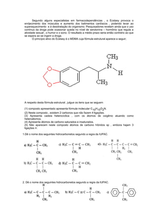 Segundo alguns especialistas em farmacodependências , o Ecstasy provoca o 
enrijecimento dos músculos e aumento dos batimentos cardíacos , podendo levar ao 
superaquecimento e à desidratação do organismo. Pesquisadores revelam ainda que o uso 
contínuo da droga pode ocasionar queda no nível de serotonina – hormônio que regula a 
atividade sexual , o humor e o sono. O resultado a médio prazo seria então contrário ao que 
se espera ao se ingerir a droga. 
O princípio ativo do Ecstasy é o MDMA cuja fórmula estrutural aparece a seguir; 
A respeito desta fórmula estrutural , julgue os itens que se seguem 
(1) composto apresentado apresenta fórmula molecular C10H15O2N. 
(2) Neste composto , existem 2 carbonos que não fazem 4 ligações. 
(3) Apresenta cadeia heterocíclica , com os átomos de oxigênio atuando como 
heteroátomos. 
(4) Apresenta átomos de carbono saturados e insaturados. 
(5) Não aparecem neste composto átomos de carbono híbridos sp , embora hajam 3 
ligações π. 
1.Dê o nome dos seguintes hidrocarbonetos segundo a regra da IUPAC. 
e) 
2. Dê o nome dos seguintes hidrocarbonetos segundo a regra da IUPAC. 
 