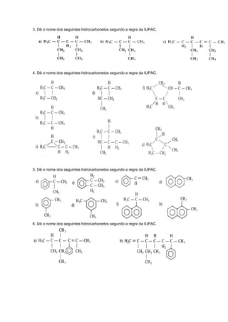 3. Dê o nome dos seguintes hidrocarbonetos segundo a regra da IUPAC. 
4. Dê o nome dos seguintes hidrocarbonetos segundo a regra da IUPAC. 
5. Dê o nome dos seguintes hidrocarbonetos segundo a regra da IUPAC. 
6. Dê o nome dos seguintes hidrocarbonetos segundo a regra da IUPAC. 
 