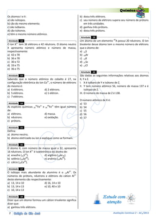 Química
Os átomos I e II:                                                      b) doou três elétrons.
a) são isótopos.                                                       c) seu número de elétrons supera seu número de prótons
b) são do mesmo elemento.                                                 em três unidades.
c) são isóbaros.                                                       d) ganhou três prótons.
d) são isótonos.                                                       e) doou três prótons.
e) têm o mesmo número atômico.
                                                                       Atividade   19
Atividade   12                                                         Um átomo de um elemento 40A possui 20 nêutrons. O íon
O íon X3– tem 36 elétrons e 42 nêutrons. O átomo neutro                bivalente desse átomo tem o mesmo número de elétrons
X apresenta número atômico e número de massa,                          que o átomo de:
respectivamente:                                                       a) 16S
a) 42 e 78                                                             b) 18Ar
b) 36 e 78                                                             c) 19K
c) 30 e 72                                                             d) 21Sc
d) 33 e 75                                                             e) 17Cl
e) 36 e 75
                                                                       Atividade   20
Atividade   13                                                         São dadas as seguintes informações relativas aos átomos
Sabendo que o número atômico do cobalto é 27, na                       X, Y e Z.
configuração eletrônica do íon Co2+, o número de elétrons              I. X é isóbaro de Y e isótono de Z.
do mesmo é:                                                            II. Y tem número atômico 56, número de massa 137 e é
a) 6 elétrons.                 d) 2 elétrons.                               isótopo de Z.
b) 5 elétrons.                 e) 1 elétron.                           III. O número de massa de Z é 138.
c) 7 elétrons.
                                                                       O número atômico de X é:
Atividade   14                                                         a) 53
                         56 2+            58
As espécies químicas   26 Fe     e   26        Fe3+ têm igual número   b) 54
de:                                                                    c) 55
a) elétrons.                         d) massa.                         d) 56
b) nêutrons.                         e) oxidação.                      e) 57
c) prótons.

Atividade   15
Defina:
a) átomo neutro;
b) átomo eletrizado ou íon e explique como se formam.

Atividade   16
O átomo X, com número de massa igual a 32, apresenta
16 nêutrons. O íon X2– é isoeletrônico do átomo de:
a) enxofre (16S32).              d) argônio (18Ar36).
b) selênio (34Se68).             e) arsênio (33As66).
               40
c) cálcio (20Ca ).

Atividade   17
O isótopo mais abundante do alumínio é o 13Al27. Os
números de prótons, nêutrons e elétrons do cátion Al 3+
deste elemento são respectivamente:
a) 13, 14 e 10                d) 16, 14 e 10
b) 13, 14 e 13                e) 10, 40 e 10
c) 10, 14 e 13

Atividade   18
Dizer que um átomo formou um cátion trivalente significa
dizer que:
a) ganhou três elétrons.

 2                                                                                                Avaliação Contínua 2 – AC2/2011
 