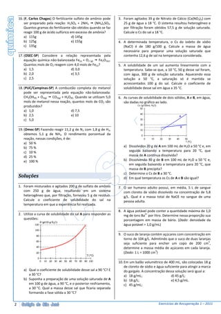 16. (F. Carlos Chagas) O fertilizante sulfato de amônio pode    3. Foram agitados 39 g de Nitrato de Cálcio (Ca(NO3)2) com
        ser preparado pela reação: H2SO4 + 2NH3        (NH4)2SO4.      25 g de água a 18 °C. O sistema resultou heterogêneo e
        Quantos gramas do fertilizante são obtidos quando se faz       por filtração foram obtidos 57,5 g de solução saturada.
        reagir 100 g de ácido sulfúrico em excesso de amônia?          Calcule o Cs do sal a 18 °C.
        a) 115g                          d) 145g
        b) 125g                          e) 155g                    4. A determinada temperatura, o Cs do iodeto de sódio
        c) 135g                                                        (NaCl) é de 180 g/100 g. Calcule a massa de água
                                                                       necessária para preparar uma solução saturada que
    17. (OSEC-SP) Considere a relação representada pela                contenha 12,6 g de sal na temperatura considerada.
        equação química não-balanceada Fe(s) + O2 (g)  Fe2O3(s).
        Quantos mols de O2 reagem com 4,0 mols de Fe(s)?            5. A solubilidade de um sal aumenta linearmente com a
        a) 1,5                      d) 3,0                             temperatura. Sabe-se que, a 10 °C, 50 g desse sal foram,
        b) 2,0                      e) 3,5                             com água, 300 g de solução saturada. Aquecendo essa
        c) 2,5                                                         solução a 50 °C, a saturação só é mantida se
                                                                       acrescentados 100 g do sal. Calcule o coeficiente de
    18. (PUC/Campinas-SP) A combustão completa do metanol              solubilidade desse sal em água a 35 °C.
        pode ser representada pela equação não-balanceada:
        CH3OH(ℓ) + O2(g) CO2(g) + H2O(ℓ). Quando se utilizam 5,0    6. As curvas de solubilidade de dois sólidos, A e B, em água,
        mols de metanol nessa reação, quantos mols de CO2 são          são dadas no gráfico ao lado.
        produzidos?
        a) 1,0                        d) 7,5
        b) 2,5                        e) 10
        c) 5,0

    19. (Omec-SP) Fazendo reagir 11,2 g de N2 com 1,8 g de H2,
        obtemos 5,1 g de NH3. O rendimento porcentual da
        reação, nessas condições, é de:
        a) 50 %
        b) 75 %                                                        a) Dissolvidos 20 g de A em 100 mL de H2O a 50 °C e, em
        c) 10 %                                                           seguida baixando a temperatura para 20 °C, que
        d) 25 %                                                           massa de A continua dissolvida?
        e) 100 %                                                       b) Dissolvendo 30 g de B em 100 mL de H2O a 50 °C e,
                                                                          em seguida baixando a temperatura para 20 °C, que
                                                                          massa de B precipita?
                                                                       c) Determine o Cs de B a 30 °C.
    Soluções                                                           d) Em qual temperatura os Cs de A e B são igual?

    1. Foram misturados e agitados 200 g de sulfato de amônio       7. O ser humano adulto possui, em média, 5 L de sangue
       com 250 g de água, resultando em um sistema                     com cloreto de sódio dissolvido na concentração de 5,8
       heterogêneo que, por filtração, forneceu 5 g de resíduo.        g/L. Qual é a massa total de NaCℓ no sangue de uma
       Calcule o coeficiente de solubilidade do sal na                 pessoa adulta.
       temperatura em que a experiência foi realizada.
                                                                    8. A água potável pode conter a quantidade máxima de 1,0
    2. Utilize a curva de solubilidade do sal A para responder as                    2+
                                                                       mg de íons Ba por litro. Determine nessa proporção sua
       questões:                                                       porcentagem em massa de bário. (Dado: densidade da
                                                                       água potável = 1,0 g/mL)

                                                                    9. O suco de laranja contém açúcares com concentração em
                                                                       torno de 104 g/L. Admitindo que o suco de duas laranjas
                                                                                                                             3
                                                                       seja suficiente para encher um copo de 200 cm ,
                                                                       determine a massa média de açúcares em cada laranja.
                                                                                            3
                                                                       (Dado: 1 L = 1000 cm )

                                                                    10. Em um balão volumétrico de 400 mL, são colocadas 18 g
                                                                        de cloreto de sódio e água suficiente para atingir a marca
       a) Qual o coeficiente de solubilidade desse sal a 90 °C? E       do gargalo. A concentração dessa solução será igual a:
          a 30 °C?                                                      a) 18 g/mL;                     d) 45 g/L;
       b) Suponha a preparação de uma solução saturada de A             b) 18 g/L;                      e) 4,5 g/mL.
          em 100 g de água, a 90 °C, e o posterior resfriamento,        c) 45 g/mL;
          a 30 °C. Qual a massa desse sal que ficaria separada
          formando a fase sólida a 30 °C?


2                                                                                              Exercícios de Recuperação 1 – 2011
 