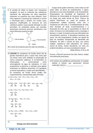 Fungos tanto podem alimentar, como matar ou até
    9. O sentido do olfato se baseia num mecanismo                           salvar vidas, na forma de medicamentos. E agora,
       complexo, no qual as moléculas das substâncias                        descobriu-se uma outra finalidade: a de aromatizante.
       odoríferas são adsorvidas em sítios específicos                       Pesquisadores da Faculdade de Engenharia de
       existentes na superfície dos cílios olfativos. Esses                  Alimentos da Universidade de Campinas descobriram
       cílios registram a presença das moléculas e enviam                    um fungo que exala aroma de fruta. Trata-se da
       a informação para o cérebro. Em muitos casos,                         espécie Geotrichum sp, capaz de produzir 22
       pequenas modificações na estrutura de uma                             componentes voláteis (aromas), entre eles o
       substância podem causar grande alteração no odor                      isovalerato de etila [isto é, 3-metilbutanoato de etila,
       percebido. Os compostos abaixo, por exemplo,                          éster derivado do ácido 3-metil-butanóico] e o
       apresentam estruturas químicas semelhantes, mas                       hexanoato de etila, que se assemelham ao cheiro de
       claras diferenças quanto ao odor.                                     frutas. O aroma é um intermediário entre o morango, a
    O       H                     O        H                                 banana e a maçã. A levedura será uma alternativa aos
        C                             C
                                                                             aromatizantes químicos. A descoberta aconteceu por
                                                                             acaso. Um dos pesquisadores recebeu um pacote de
                Odor de amêndoa                           Odor de baunilha   beiju de mandioca transportado do Maranhão até
                                                OCH3
                                                                             Campinas. Ao abrir o pacote de doce, que estava
                                      OH       Vanilina                      mofado, espalhou-se pelo laboratório um imenso
                                                                             aroma de frutas. Estava descoberto, em mais um
    Dê o nome do composto que tem odor de amêndoa.
                                                                             acidente da ciência, um novo aromatizante natural.
                                .
                                                                                                           Globo Ciência, nº 53, p. 58
    10. (UCS-RS) Os compostos da função álcool são de                        Escreva a fórmula estrutural dos dois ésteres citados
       grande importância para a nossa vida, tanto pelo                      nominalmente nesse texto.
       uso direto como pela utilidade na preparação de
       outros compostos orgânicos. O 1,2-etanodiol, ou
                                                                             12.O número de substâncias pertencentes às funções
       etileno-glicol,     é       comercializado    como
                                                                                aldeído e cetona, que apresentam fórmula
       anticongelante da água de radiadores. O 1,2,3-
                                                                                molecular C4H8O, é:                     .
       propanotriol, ou glicerina, é utilizado como agente
       umectante na indústria alimentícia. O 2-propanol,
       ou álcool isopropílico, é usado como desinfetante.
       Os compostos da função álcool citados são,
       respectivamente, representados pelas fórmulas:




    11.
                  O fungo com cheiro de frutas

2                                                                                                    Exercícios de Recuperação 1 – 2011
 