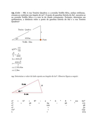 13. (Cefet – PR) A rua Tenório Quadros e a avenida Teófilo Silva, ambas retilíneas,
cruzam-se conforme um ângulo de 30º. O posto de gasolina Estrela do Sul encontra-se
na avenida Teófilo Silva a 4 000 m do citado cruzamento. Portanto, determine em
quilômetros, a distância entre o posto de gasolina Estrela do Sul e a rua Tenório
Quadros?
14. Determine o valor do lado oposto ao ângulo de 60º. Observe figura a seguir:
x² = 6² + 8² - 2 * 6 * 8 * cos 60º
x² = 36 + 64 – 96 * 1/2
x² = 100 – 48
x² = 52
√x² = √52
x = 2√3
 