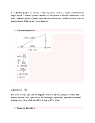 A rua Tenório Quadros e a avenida Teófilo Silva, ambas retilíneas, cruzam-se conforme um
ângulo de 30º. O posto de gasolina Estrela do Sul encontra-se na avenida Teófilo Silva a 4 000
m do citado cruzamento. Portanto, determine em quilômetros, a distância entre o posto de
gasolina Estrela do Sul e a rua Tenório Quadros?
 Resposta Questão 1
voltar a questão
2. (Unisinos – RS)
Um avião levanta voo sob um ângulo constante de 20º. Após percorrer 2 000
metros em linha reta, qual será a altura atingida pelo avião, aproximadamente?
(Utilize: sem 20º = 0,342; cos 20º = 0,94 e tg 20º = 0,364)
 Resposta Questão 2
 