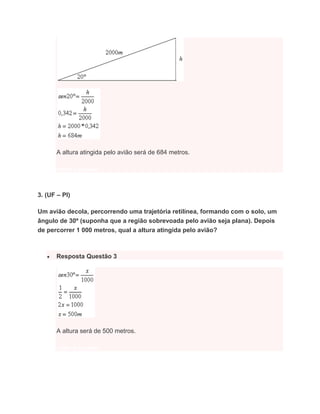 A altura atingida pelo avião será de 684 metros.
voltar a questão
3. (UF – PI)
Um avião decola, percorrendo uma trajetória retilínea, formando com o solo, um
ângulo de 30º (suponha que a região sobrevoada pelo avião seja plana). Depois
de percorrer 1 000 metros, qual a altura atingida pelo avião?
 Resposta Questão 3
A altura será de 500 metros.
voltar a questão
 