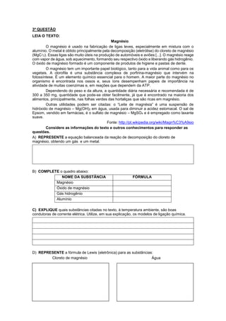 3ª QUESTÃO 
LEIA O TEXTO: 
Magnésio 
O magnésio é usado na fabricação de ligas leves, especialmente em mistura com o 
alumínio. O metal é obtido principalmente pela decomposição (eletrólise) do cloreto de magnésio 
(MgC2). Essas ligas são muito úteis na produção de automóveis e aviões [...]. O magnésio reage 
com vapor de água, sob aquecimento, formando seu respectivo óxido e liberando gás hidrogênio. 
O óxido de magnésio formado é um componente de produtos de higiene e pastas de dente. 
O magnésio tem um importante papel biológico, tanto para a vida animal como para os 
vegetais. A clorofila é uma substância complexa de porfirina-magnésio que intervém na 
fotossíntese. É um elemento químico essencial para o homem. A maior parte do magnésio no 
organismo é encontrada nos ossos e, seus íons desempenham papeis de importância na 
atividade de muitas coenzimas e, em reações que dependem da ATP. 
Dependendo do peso e da altura, a quantidade diária necessária e recomendada é de 
300 a 350 mg, quantidade que pode-se obter facilmente, já que é encontrado na maioria dos 
alimentos, principalmente, nas folhas verdes das hortaliças que são ricas em magnésio. 
Outras utilidades podem ser citadas: o “Leite de magnésia” é uma suspensão de 
hidróxido de magnésio – Mg(OH)2 em água, usada para diminuir a acidez estomacal. O sal de 
Epsom, vendido em farmácias, é o sulfato de magnésio – MgSO4 e é empregado como laxante 
suave. 
Fonte: http://pt.wikipedia.org/wiki/Magn%C3%A9sio 
Considere as informações do texto e outros conhecimentos para responder as 
questões. 
A) REPRESENTE a equação balanceada da reação de decomposição do cloreto de 
magnésio, obtendo um gás e um metal. 
B) COMPLETE o quadro abaixo: 
NOME DA SUBSTÃNCIA FÓRMULA 
Magnésio 
Óxido de magnésio 
Gás hidrogênio 
Alumínio 
C) EXPLIQUE quais substâncias citadas no texto, à temperatura ambiente, são boas 
condutoras de corrente elétrica. Utilize, em sua explicação, os modelos de ligação química. 
D) REPRESENTE a fórmula de Lewis (eletrônica) para as substâncias: 
Cloreto de magnésio Água 
 