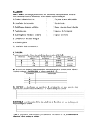 7ª QUESTÃO 
RELACIONE o tipo de ligação envolvida nos fenômenos correspondentes. Pode ter 
mais de uma substância relacionada a uma mesma ligação/interação. 
1- Fusão do cloreto de sódio ( ) Força de atração eletrostática 
2- Liquefação do hidrogênio ( ) Dipolo-dipolo 
3- Solidificação do ácido sulfídrico ( ) Dipolo induzido-dipolo induzido 
4- Fusão da prata ( ) Ligações de hidrogênio 
5- Sublimação do dióxido de carbono ( ) Ligação covalente 
6- Condensação do vapor de água 
7- Fusão do grafite 
8- Liquefação do ácido fluorídrico 
8ª QUESTÃO 
Analise as propriedades físicas das substâncias denominadas A, B, C e D: 
Substância Temperatura de 
fusão / °C 
Temperatura de 
Ebulição / °C 
Condutividade elétrica a 
25ºC 1000ºC 
A 801 1413 isolante condutor 
B 43 182 isolante --------- 
C 1535 2760 condutor condutor 
D 1248 2250 isolante isolante 
A) De acordo com a relação entre propriedades e modelos de ligação química (iônica, metálica, 
covalente molecular), CLASSIFIQUE as substâncias A, B, C e D. 
Substância Classificação 
A 
B 
C 
D 
B) JUSTIQUE a classificação da substância B, considerando em sua resposta duas 
propriedades que definem esta classificação e os modelos de ligação química. 
C) EXPLIQUE a condutividade elétrica da substância A. Considere, em sua explicação, os 
modelos de ligação química. 
D) QUAL propriedade você considerou para diferenciar a substância C e D, classificando-as 
de acordo com o modelo de ligação. 
