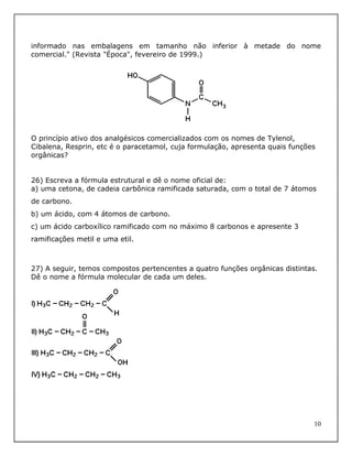 informado nas embalagens em tamanho não inferior à metade do nome
comercial." (Revista "Época", fevereiro de 1999.)




O princípio ativo dos analgésicos comercializados com os nomes de Tylenol,
Cibalena, Resprin, etc é o paracetamol, cuja formulação, apresenta quais funções
orgânicas?


26) Escreva a fórmula estrutural e dê o nome oficial de:
a) uma cetona, de cadeia carbônica ramificada saturada, com o total de 7 átomos
de carbono.
b) um ácido, com 4 átomos de carbono.
c) um ácido carboxílico ramificado com no máximo 8 carbonos e apresente 3
ramificações metil e uma etil.



27) A seguir, temos compostos pertencentes a quatro funções orgânicas distintas.
Dê o nome a fórmula molecular de cada um deles.




                                                                               10
 