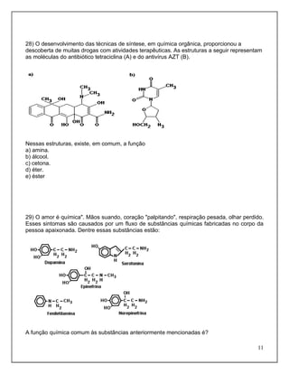 28) O desenvolvimento das técnicas de síntese, em química orgânica, proporcionou a
descoberta de muitas drogas com atividades terapêuticas. As estruturas a seguir representam
as moléculas do antibiótico tetraciclina (A) e do antivírus AZT (B).




Nessas estruturas, existe, em comum, a função
a) amina.
b) álcool.
c) cetona.
d) éter.
e) éster




29) O amor é química". Mãos suando, coração "palpitando", respiração pesada, olhar perdido.
Esses sintomas são causados por um fluxo de substâncias químicas fabricadas no corpo da
pessoa apaixonada. Dentre essas substâncias estão:




A função química comum às substâncias anteriormente mencionadas é?

                                                                                         11
 