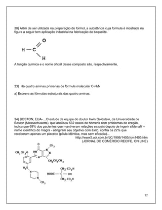 30) Além de ser utilizada na preparação do formol, a substância cuja formula é mostrada na
figura a seguir tem aplicação industrial na fabricação de baquelite.




A função química e o nome oficial desse composto são, respectivamente,




33) Há quatro aminas primarias de fórmula molecular C4H9N

a) Escreva as fórmulas estruturais das quatro aminas.




34) BOSTON, EUA- ...O estudo da equipe do doutor Irwin Goldstein, da Universidade de
Boston (Massachusetts), que analisou 532 casos de homens com problemas de ereção,
indica que 69% dos pacientes que mantiveram relações sexuais depois de ingerir sildenafil –
nome científico do Viagra - atingiram seu objetivo com êxito, contra os 22% que
receberam apenas um placebo (pílula idêntica, mas sem eficácia)...
                                           http://www2.uol.com.br/JC/1998/1405//cm1405.htm
                                                 (JORNAL DO COMÉRCIO RECIFE, ON LINE)




                                                                                             12
 