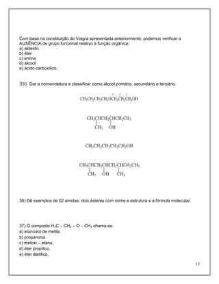Com base na constituição do Viagra apresentada anteriormente, podemos verificar a
AUSÊNCIA de grupo funcional relativo à função orgânica:
a) aldeído.
b) éter
c) amina
d) álcool
e) ácido carboxílico.


35) Dar a nomenclatura e classificar como álcool primário, secundário e terciário.




36) Dê exemplos de 02 amidas; dois ésteres com nome e estrutura e a fórmula molecular.




37) O composto H3C – CH2 – O – CH3 chama-se:
a) etanoato de metila.
b) propanona.
c) metoxi – etano.
d) éter propílico.
e) éter dietílico.

                                                                                         13
 