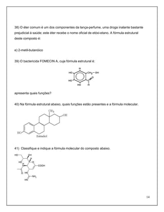 38) O éter comum é um dos componentes da lança-perfume, uma droga inalante bastante
prejudicial à saúde; este éter recebe o nome oficial de etóxi-etano. A fórmula estrutural
deste composto é:


e) 2-metil-butanóico


39) O bactericida FOMECIN A, cuja fórmula estrutural é:




apresenta quais funções?


40) Na fórmula estrutural abaixo, quais funções estão presentes e a fórmula molecular.




41) Classifique e indique a fórmula molecular do composto abaixo.




                                                                                            14
 