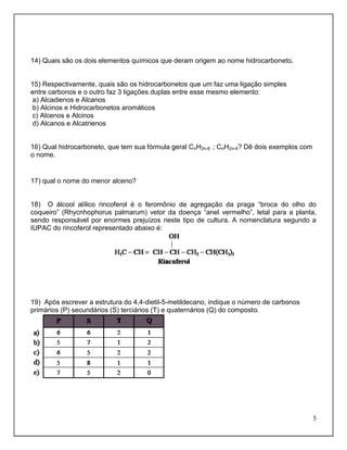 14) Quais são os dois elementos químicos que deram origem ao nome hidrocarboneto.


15) Respectivamente, quais são os hidrocarbonetos que um faz uma ligação simples
entre carbonos e o outro faz 3 ligações duplas entre esse mesmo elemento:
 a) Alcadienos e Alcanos
 b) Alcinos e Hidrocarbonetos aromáticos
 c) Alcenos e Alcinos
 d) Alcanos e Alcatrienos


16) Qual hidrocarboneto, que tem sua fórmula geral CnH2n-6 ; CnH2n-4? Dê dois exemplos com
o nome.


17) qual o nome do menor alceno?


18) O álcool alílico rincoferol é o feromônio de agregação da praga “broca do olho do
coqueiro” (Rhycnhophorus palmarum) vetor da doença “anel vermelho”, letal para a planta,
sendo responsável por enormes prejuízos neste tipo de cultura. A nomenclatura segundo a
IUPAC do rincoferol representado abaixo é:




19) Após escrever a estrutura do 4,4-dietil-5-metildecano, indique o número de carbonos
primários (P) secundários (S) terciários (T) e quaternários (Q) do composto.




                                                                                             5
 