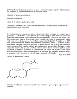20) Um professor de Química escreveu na lousa a fórmula C3H6O e perguntou a 3 estudantes
que composto tal fórmula representava. As respostas foram:

estudante 1 – propanona (acetona)

estudante 2 – propanal

estudante 3 – álcool propílico (propanol)

O professor considerou certa a resposta dada somente por qual estudante: Justifique sua
resposta desenhando a estrutura.



21) Testosterona, com sua promessa de rejuvenescimento e virilidade, vira moda entre os
quarentões. Testosterona é uma palavra que evoca imagens bem definidas: músculos,
virilidade e masculinidade, o hormônio masculino por excelência. Calcula-se que um em cada
seis homens com mais de 60 anos sofre com a queda nos níveis de testosterona. “Isso é
muito mais comum do que se imaginava” diz o endocrinologista Geraldo de Medeiros da USP.
Para esses senhores os médicos são unânimes, testosterona neles. O hormônio ajuda a
desenvolver a massa muscular e aumentar o apetite sexual. São duas preocupações do
homem moderno. Mas o perigo está em quem os consome sem precisar. Os riscos a médio
prazo são maiores do que os benefícios. Doses extras desse hormônio podem causar
problemas no fígado e aumentam a probabilidade de câncer na próstata. Entre outros
possíveis efeitos estão o aumento das mamas e a diminuição dos testículos. Mulheres podem
ter engrossamento irreversível da voz, calvície precoce e até infertilidade.
                                                                             Veja, 26/04/2000
Fórmula da testosterona a seguir:




Informe a classificação dessa cadeia, sua fórmula molecular e quais funções orgânicas estão
presentes.


                                                                                              6
 