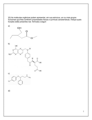 22) As moléculas orgânicas podem apresentar, em sua estrutura, um ou mais grupos
funcionais que lhes conferem propriedades físicas e químicas características. Indique quais
funções estão presentes nas fórmulas a seguir:

a)




b)




c)




d)




                                                                                              7
 