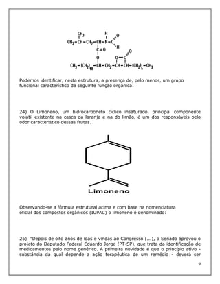 Podemos identificar, nesta estrutura, a presença de, pelo menos, um grupo
funcional característico da seguinte função orgânica:




24) O Limoneno, um hidrocarboneto cíclico insaturado, principal componente
volátil existente na casca da laranja e na do limão, é um dos responsáveis pelo
odor característico dessas frutas.




Observando-se a fórmula estrutural acima e com base na nomenclatura
oficial dos compostos orgânicos (IUPAC) o limoneno é denominado:




25) "Depois de oito anos de idas e vindas ao Congresso (...), o Senado aprovou o
projeto do Deputado Federal Eduardo Jorge (PT-SP), que trata da identificação de
medicamentos pelo nome genérico. A primeira novidade é que o princípio ativo -
substância da qual depende a ação terapêutica de um remédio - deverá ser

                                                                               9
 