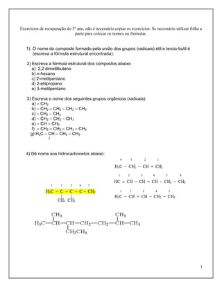 Exercícios de recuperação do 3º ano, não é necessário copiar os exercícios. Se necessário utilizar folha a
                              parte para colocar os nomes ou fórmulas.


   1) O nome do composto formado pela união dos grupos (radicais) etil e tercio-butil é
      (escreva a fórmula estrutural encontrada):

   2) Escreva a fórmula estrutural dos compostos abaixo
      a) 2,2 dimetilbutano
      b) n-hexano
      c) 2-metilpentano
      d) 2-etilpropano
      e) 3-metilpentano

   3) Escreva o nome dos seguintes grupos orgânicos (radicais):
      a) – CH3
      b) – CH2 – CH2 – CH2 – CH3
      c) – CH2 – CH3
      d) – CH2 – CH2 – CH3
      e) – CH – CH3
      f) – CH2 – CH2 – CH3 – CH3
     g) H3C – CH – CH2 – CH3



   4) Dê nome aos hidrocarbonetos abaixo:




                                                                                                         1
 