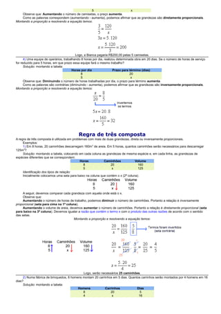 5 x
Observe que: Aumentando o número de camisetas, o preço aumenta.
Como as palavras correspondem (aumentando - aumenta), podemos afirmar que as grandezas são diretamente proporcionais.
Montando a proporção e resolvendo a equação temos:
Logo, a Bianca pagaria R$200,00 pelas 5 camisetas.
4) Uma equipe de operários, trabalhando 8 horas por dia, realizou determinada obra em 20 dias. Se o número de horas de serviço
for reduzido para 5 horas, em que prazo essa equipe fará o mesmo trabalho?
Solução: montando a tabela:
Horas por dia Prazo para término (dias)
8 20
5 x
Observe que: Diminuindo o número de horas trabalhadas por dia, o prazo para término aumenta.
Como as palavras são contrárias (diminuindo - aumenta), podemos afirmar que as grandezas são inversamente proporcionais.
Montando a proporção e resolvendo a equação temos:
Regra de três composta
A regra de três composta é utilizada em problemas com mais de duas grandezas, direta ou inversamente proporcionais.
Exemplos:
1) Em 8 horas, 20 caminhões descarregam 160m3
de areia. Em 5 horas, quantos caminhões serão necessários para descarregar
125m3
?
Solução: montando a tabela, colocando em cada coluna as grandezas de mesma espécie e, em cada linha, as grandezas de
espécies diferentes que se correspondem:
Horas Caminhões Volume
8 20 160
5 x 125
Identificação dos tipos de relação:
Inicialmente colocamos uma seta para baixo na coluna que contém o x (2ª coluna).
A seguir, devemos comparar cada grandeza com aquela onde está o x.
Observe que:
Aumentando o número de horas de trabalho, podemos diminuir o número de caminhões. Portanto a relação é inversamente
proporcional (seta para cima na 1ª coluna).
Aumentando o volume de areia, devemos aumentar o número de caminhões. Portanto a relação é diretamente proporcional (seta
para baixo na 3ª coluna). Devemos igualar a razão que contém o termo x com o produto das outras razões de acordo com o sentido
das setas.
Montando a proporção e resolvendo a equação temos:
Logo, serão necessários 25 caminhões.
2) Numa fábrica de brinquedos, 8 homens montam 20 carrinhos em 5 dias. Quantos carrinhos serão montados por 4 homens em 16
dias?
Solução: montando a tabela:
Homens Carrinhos Dias
8 20 5
4 x 16
 