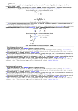 Observe que:
Aumentando o número de homens, a produção de carrinhos aumenta. Portanto a relação é diretamente proporcional (não
precisamos inverter a razão).
Aumentando o número de dias, a produção de carrinhos aumenta. Portanto a relação também é diretamente proporcional (não
precisamos inverter a razão). Devemos igualar a razão que contém o termo x com o produto das outras razões.
Montando a proporção e resolvendo a equação temos:
Logo, serão montados 32 carrinhos.
3) Dois pedreiros levam 9 dias para construir um muro com 2m de altura. Trabalhando 3 pedreiros e aumentando a altura para 4m,
qual será o tempo necessário para completar esse muro?
Inicialmente colocamos uma seta para baixo na coluna que contém o x. Depois colocam-se flechas concordantes para as grandezas
diretamente proporcionais com a incógnita e discordantes para as inversamente proporcionais, como mostra a figura abaixo:
Montando a proporção e resolvendo a equação temos:
Logo, para completar o muro serão necessários 12 dias.
Exercícios complementares
Agora chegou a sua vez de tentar. Pratique tentando fazer esses exercícios:
1) Três torneiras enchem uma piscina em 10 horas. Quantas horas levarão 10 torneiras para encher 2 piscinas? Resposta: 6 horas.
2) Uma equipe composta de 15 homens extrai, em 30 dias, 3,6 toneladas de carvão. Se for aumentada para 20 homens, em quantos
dias conseguirão extrair 5,6 toneladas de carvão? Resposta: 35 dias.
3) Vinte operários, trabalhando 8 horas por dia, gastam 18 dias para construir um muro de 300m. Quanto tempo levará uma turma de
16 operários, trabalhando 9 horas por dia, para construir um muro de 225m? Resposta: 15 dias.
4) Um caminhoneiro entrega uma carga em um mês, viajando 8 horas por dia, a uma velocidade média de 50 km/h. Quantas horas por
dia ele deveria viajar para entregar essa carga em 20 dias, a uma velocidade média de 60 km/h? Resposta: 10 horas por dia.
5) Com uma certa quantidade de fio, uma fábrica produz 5400m de tecido com 90cm de largura em 50 minutos. Quantos metros de
tecido, com 1 metro e 20 centímetros de largura, seriam produzidos em 25 minutos? Resposta: 2025 metros.
Exercícios complementares
Agora chegou a sua vez de tentar. Pratique tentando fazer esses exercícios:
1) Três torneiras enchem uma piscina em 10 horas. Quantas horas levarão 10 torneiras para encher 2 piscinas? Resposta: 6 horas.
2) Uma equipe composta de 15 homens extrai, em 30 dias, 3,6 toneladas de carvão. Se for aumentada para 20 homens, em quantos
dias conseguirão extrair 5,6 toneladas de carvão? Resposta: 35 dias.
3) Vinte operários, trabalhando 8 horas por dia, gastam 18 dias para construir um muro de 300m. Quanto tempo levará uma turma de
16 operários, trabalhando 9 horas por dia, para construir um muro de 225m? Resposta: 15 dias.
4) Um caminhoneiro entrega uma carga em um mês, viajando 8 horas por dia, a uma velocidade média de 50 km/h. Quantas horas por
dia ele deveria viajar para entregar essa carga em 20 dias, a uma velocidade média de 60 km/h? Resposta: 10 horas por dia.
5) Com uma certa quantidade de fio, uma fábrica produz 5400m de tecido com 90cm de largura em 50 minutos. Quantos metros de
tecido, com 1 metro e 20 centímetros de largura, seriam produzidos em 25 minutos? Resposta: 2025 metros.
 