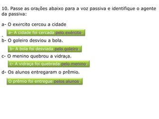 10. Passe as orações abaixo para a voz passiva e identifique o agente
da passiva:
a- O exército cercou a cidade
.
b- O goleiro desviou a bola.
c- O menino quebrou a vidraça.
d- Os alunos entregaram o prêmio.
a- A cidade foi cercada pelo exército.
b- A bola foi desviada pelo goleiro.
c- A vidraça foi quebrada pelo menino.
O prêmio foi entregue pelos alunos.
 