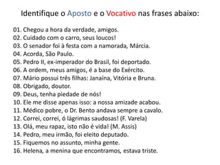 Identifique o Aposto e o Vocativo nas frases abaixo:
01. Chegou a hora da verdade, amigos.
02. Cuidado com o carro, seus loucos!
03. O senador foi à festa com a namorada, Márcia.
04. Acorda, São Paulo.
05. Pedro II, ex-imperador do Brasil, foi deportado.
06. A ordem, meus amigos, é a base do Exército.
07. Mário possui três filhas: Janaína, Vitória e Bruna.
08. Obrigado, doutor.
09. Deus, tenha piedade de nós!
10. Ele me disse apenas isso: a nossa amizade acabou.
11. Médico pobre, o Dr. Bento andava sempre a cavalo.
12. Correi, correi, ó lágrimas saudosas! (F. Varela)
13. Olá, meu rapaz, isto não é vida! (M. Assis)
14. Pedro, meu irmão, foi eleito deputado.
15. Fiquemos no assunto, minha gente.
16. Helena, a menina que encontramos, estava triste.
 