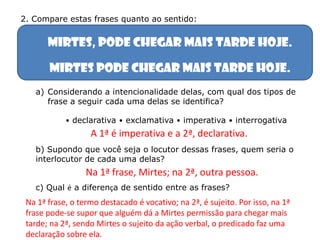 Mirtes, pode chegar mais tarde hoje.
Mirtes pode chegar mais tarde hoje.
a) Considerando a intencionalidade delas, com qual dos tipos de
frase a seguir cada uma delas se identifica?
• declarativa • exclamativa • imperativa • interrogativa
b) Supondo que você seja o locutor dessas frases, quem seria o
interlocutor de cada uma delas?
c) Qual é a diferença de sentido entre as frases?
2. Compare estas frases quanto ao sentido:
A 1ª é imperativa e a 2ª, declarativa.
Na 1ª frase, o termo destacado é vocativo; na 2ª, é sujeito. Por isso, na 1ª
frase pode-se supor que alguém dá a Mirtes permissão para chegar mais
tarde; na 2ª, sendo Mirtes o sujeito da ação verbal, o predicado faz uma
declaração sobre ela.
Na 1ª frase, Mirtes; na 2ª, outra pessoa.
 