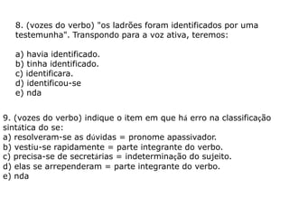 8. (vozes do verbo) "os ladrões foram identificados por uma
testemunha". Transpondo para a voz ativa, teremos:
a) havia identificado.
b) tinha identificado.
c) identificara.
d) identificou-se
e) nda
9. (vozes do verbo) indique o item em que há erro na classificação
sintática do se:
a) resolveram-se as dúvidas = pronome apassivador.
b) vestiu-se rapidamente = parte integrante do verbo.
c) precisa-se de secretárias = indeterminação do sujeito.
d) elas se arrependeram = parte integrante do verbo.
e) nda
 
