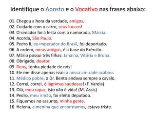 Identifique o Aposto e o Vocativo nas frases abaixo:
01. Chegou a hora da verdade, amigos.
02. Cuidado com o carro, seus loucos!
03. O senador foi à festa com a namorada, Márcia.
04. Acorda, São Paulo.
05. Pedro II, ex-imperador do Brasil, foi deportado.
06. A ordem, meus amigos, é a base do Exército.
07. Mário possui três filhas: Janaína, Vitória e Bruna.
08. Obrigado, doutor.
09. Deus, tenha piedade de nós!
10. Ele me disse apenas isso: a nossa amizade acabou.
11. Médico pobre, o Dr. Bento andava sempre a cavalo.
12. Correi, correi, ó lágrimas saudosas! (F. Varela)
13. Olá, meu rapaz, isto não é vida! (M. Assis)
14. Pedro, meu irmão, foi eleito deputado.
15. Fiquemos no assunto, minha gente.
16. Helena, a menina que encontramos, estava triste.
 
