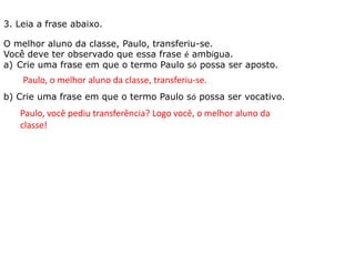 O melhor aluno da classe, Paulo, transferiu-se.
Você deve ter observado que essa frase é ambígua.
a) Crie uma frase em que o termo Paulo só possa ser aposto.
b) Crie uma frase em que o termo Paulo só possa ser vocativo.
3. Leia a frase abaixo.
Paulo, o melhor aluno da classe, transferiu-se.
Paulo, você pediu transferência? Logo você, o melhor aluno da
classe!
 