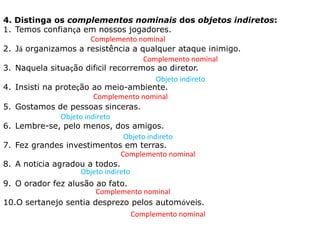 4. Distinga os complementos nominais dos objetos indiretos:
1. Temos confiança em nossos jogadores.
2. Já organizamos a resistência a qualquer ataque inimigo.
3. Naquela situação difícil recorremos ao diretor.
4. Insisti na proteção ao meio-ambiente.
5. Gostamos de pessoas sinceras.
6. Lembre-se, pelo menos, dos amigos.
7. Fez grandes investimentos em terras.
8. A notícia agradou a todos.
9. O orador fez alusão ao fato.
10.O sertanejo sentia desprezo pelos automóveis.
Complemento nominal
Complemento nominal
Complemento nominal
Complemento nominal
Complemento nominal
Complemento nominal
Objeto indireto
Objeto indireto
Objeto indireto
Objeto indireto
 