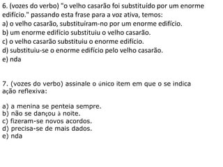 6. (vozes do verbo) "o velho casarão foi substituído por um enorme
edifício." passando esta frase para a voz ativa, temos:
a) o velho casarão, substituíram-no por um enorme edifício.
b) um enorme edifício substituiu o velho casarão.
c) o velho casarão substituiu o enorme edifício.
d) substituiu-se o enorme edifício pelo velho casarão.
e) nda
7. (vozes do verbo) assinale o único item em que o se indica
ação reflexiva:
a) a menina se penteia sempre.
b) não se dançou à noite.
c) fizeram-se novos acordos.
d) precisa-se de mais dados.
e) nda
 