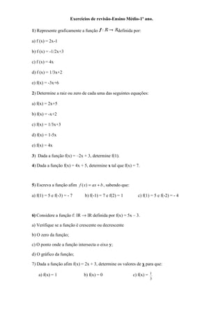 Exercícios de revisão-Ensino Médio-1º ano.

1) Represente graficamente a função              definida por:

a) f (x) = 2x-1

b) f (x) = -1/2x+3

c) f (x) = 4x

d) f (x) = 1/3x+2

e) f(x) = -3x+6

2) Determine a raiz ou zero de cada uma das seguintes equações:

a) f(x) = 2x+5

b) f(x) = -x+2

c) f(x) = 1/3x+3

d) f(x) = 1-5x

e) f(x) = 4x

3) Dada a função f(x) = –2x + 3, determine f(1).

4) Dada a função f(x) = 4x + 5, determine x tal que f(x) = 7.



5) Escreva a função afim f ( x) = ax + b , sabendo que:

a) f(1) = 5 e f(-3) = - 7     b) f(-1) = 7 e f(2) = 1       c) f(1) = 5 e f(-2) = - 4



6) Considere a função f: IR → IR definida por f(x) = 5x – 3.

a) Verifique se a função é crescente ou decrescente

b) O zero da função;

c) O ponto onde a função intersecta o eixo y;

d) O gráfico da função;

7) Dada a função afim f(x) = 2x + 3, determine os valores de x para que:

    a) f(x) = 1               b) f(x) = 0                 c) f(x) = 1
                                                                   3
 