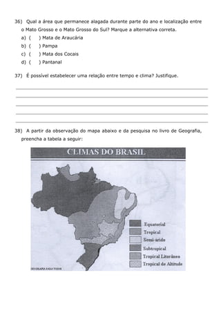 36) Qual a área que permanece alagada durante parte do ano e localização entre
o Mato Grosso e o Mato Grosso do Sul? Marque a alternativa correta.
a) ( ) Mata de Araucária
b) ( ) Pampa
c) ( ) Mata dos Cocais
d) ( ) Pantanal
37) É possível estabelecer uma relação entre tempo e clima? Justifique.
38) A partir da observação do mapa abaixo e da pesquisa no livro de Geografia,
preencha a tabela a seguir:
 