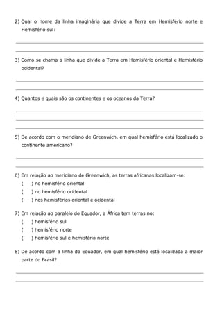 2) Qual o nome da linha imaginária que divide a Terra em Hemisfério norte e
Hemisfério sul?
3) Como se chama a linha que divide a Terra em Hemisfério oriental e Hemisfério
ocidental?
4) Quantos e quais são os continentes e os oceanos da Terra?
5) De acordo com o meridiano de Greenwich, em qual hemisfério está localizado o
continente americano?
6) Em relação ao meridiano de Greenwich, as terras africanas localizam-se:
( ) no hemisfério oriental
( ) no hemisfério ocidental
( ) nos hemisférios oriental e ocidental
7) Em relação ao paralelo do Equador, a África tem terras no:
( ) hemisfério sul
( ) hemisfério norte
( ) hemisfério sul e hemisfério norte
8) De acordo com a linha do Equador, em qual hemisfério está localizada a maior
parte do Brasil?
 