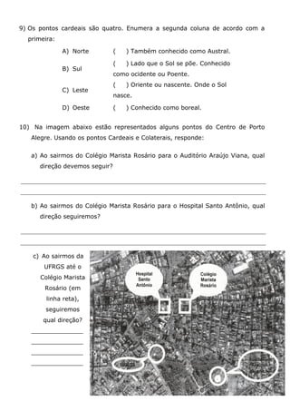 9) Os pontos cardeais são quatro. Enumera a segunda coluna de acordo com a
primeira:
A) Norte ( ) Também conhecido como Austral.
B) Sul
( ) Lado que o Sol se põe. Conhecido
como ocidente ou Poente.
C) Leste
( ) Oriente ou nascente. Onde o Sol
nasce.
D) Oeste ( ) Conhecido como boreal.
10) Na imagem abaixo estão representados alguns pontos do Centro de Porto
Alegre. Usando os pontos Cardeais e Colaterais, responde:
a) Ao sairmos do Colégio Marista Rosário para o Auditório Araújo Viana, qual
direção devemos seguir?
b) Ao sairmos do Colégio Marista Rosário para o Hospital Santo Antônio, qual
direção seguiremos?
c) Ao sairmos da
UFRGS até o
Colégio Marista
Rosário (em
linha reta),
seguiremos
qual direção?
______________
______________
______________
______________
 