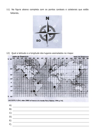 11) Na figura abaixo completa com os pontos cardeais e colaterais que estão
faltando.
12) Qual a latitude e a longitude dos lugares assinalados no mapa:
A)
B)
C)
D)
E)
F)
 