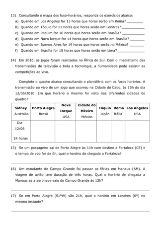 13) Consultando o mapa dos fuso-horários, responda os exercícios abaixo:
a) Quando em Los Angeles for 13 horas que horas serão em Roma? ________
b) Quando em Tóquio for 11 horas que horas serão em Londres? ___________
c) Quando em Pequim for 16 horas que horas serão em Brasília? ___________
d) Quando em Nova Iorque for 14 horas que horas serão em Brasília? _______
e) Quando em Buenos Aires for 19 horas que horas serão no México? _______
f) Quando em Brasília for 15 horas que horas serão em Lima? _____________
14) Em 2010, os jogos foram realizados na África do Sul. Com o imediatismo das
transmissões de televisão e toda a tecnologia, a humanidade pode assistir as
competições ao vivo.
Complete o quadro abaixo consultando o planisfério com os fusos horários. A
transmissão ao vivo de um jogo que ocorreu na Cidade do Cabo, às 15h do dia
12/06/2010. Em que horário o mesmo foi visto nas diferentes cidades do
quadro?
Sidney
Austrália
Porto Alegre
Brasil
Nova
Iorque
USA
Cidade do
México
México
Tóquio
Japão
Roma
Itália
Los Angeles
USA
Dia
12/06
24 horas
15) Se um passageiro sai de Porto Alegre às 11h com destino a Fortaleza (CE) e
o tempo de voo for de 6h, qual o horário de chegada a Fortaleza?
16) Um estudante de Campo Grande foi passar as férias em Manaus (AM). A
viagem de avião tem duração de três horas. Qual o horário de chegada a
Manaus se a aeronave saiu de Campo Grande às 12h?
17) Se em Porto Alegre (51ºW) são 21h, qual o horário em Londres (0º) no
mesmo instante?
 