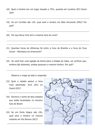 18) Qual o horário em um lugar situado a 75ºL, quando em Londres (0º) forem
16h?
19) Se em Curitiba são 13h, qual será o horário em Belo Horizonte (MG)? Por
quê?
20) Por que Nova York tem a mesma hora de Lima?
21) Quantas horas de diferença há entre a hora de Brasília e a hora do Fuso
Inicial – Meridiano de Greenwich?
22) Se você fizer uma ligação de Roma para a Cidade do Cabo, vai verificar que,
embora tão distantes, ambas possuem o mesmo horário. Por quê?
Observe o mapa ao lado e responda:
23) Qual o estado possui a hora
mais adiantada: Acre (AC) ou
Ceará (CE)?
___________________________
24) Escreva o nome de dois estados
que estão localizados no terceiro
fuso do Brasil:
___________________________
25) Se em Porto Alegre são 15h,
qual será o horário no mesmo
instante em Rio Branco (AC)?
_____________________________
 