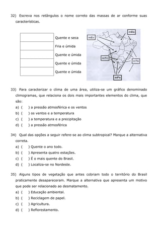 32) Escreva nos retângulos o nome correto das massas de ar conforme suas
características.
Quente e seca
Fria e úmida
Quente e úmida
Quente e úmida
Quente e úmida
33) Para caracterizar o clima de uma área, utiliza-se um gráfico denominado
climogramas, que relaciona os dois mais importantes elementos do clima, que
são:
a) ( ) a pressão atmosférica e os ventos
b) ( ) os ventos e a temperatura
c) ( ) a temperatura e a precipitação
d) ( ) a pressão atmosférica
34) Qual das opções a seguir refere-se ao clima subtropical? Marque a alternativa
correta.
a) ( ) Quente o ano todo.
b) ( ) Apresenta quatro estações.
c) ( ) É o mais quente do Brasil.
d) ( ) Localiza-se no Nordeste.
35) Alguns tipos de vegetação que antes cobriam todo o território do Brasil
praticamente desapareceram. Marque a alternativa que apresenta um motivo
que pode ser relacionado ao desmatamento.
a) ( ) Educação ambiental.
b) ( ) Reciclagem de papel.
c) ( ) Agricultura.
d) ( ) Reflorestamento.
 