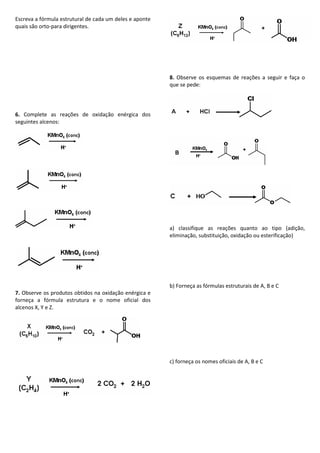 Escreva a fórmula estrutural de cada um deles e aponte
quais são orto-para dirigentes.
6. Complete as reações de oxidação enérgica dos
seguintes alcenos:
7. Observe os produtos obtidos na oxidação enérgica e
forneça a fórmula estrutura e o nome oficial dos
alcenos X, Y e Z.
8. Observe os esquemas de reações a seguir e faça o
que se pede:
a) classifique as reações quanto ao tipo (adição,
eliminação, substituição, oxidação ou esterificação)
b) Forneça as fórmulas estruturais de A, B e C
c) forneça os nomes oficiais de A, B e C
 