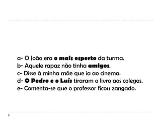 a- O João era o mais esperto da turma.
b- Aquele rapaz não tinha amigos.
c- Disse à minha mãe que ia ao cinema.
d- O Pedro e o Luís tiraram o livro aos colegas.
e- Comenta-se que o professor ficou zangado.

 