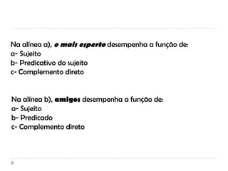 Na alínea a), o mais esperto desempenha a função de:
a- Sujeito
b- Predicativo do sujeito
c- Complemento direto

Na alínea b), amigos desempenha a função de:
a- Sujeito
b- Predicado
c- Complemento direto

 