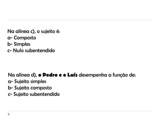 Na alínea c), o sujeito é:
a- Composto
b- Simples
c- Nulo subentendido

Na alínea d), o Pedro e o Luís desempenha a função de:
a- Sujeito simples
b- Sujeito composto
c- Sujeito subentendido

 
