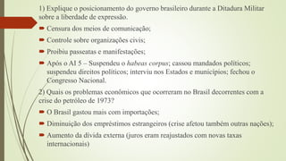 1) Explique o posicionamento do governo brasileiro durante a Ditadura Militar
sobre a liberdade de expressão.
 Censura dos meios de comunicação;
 Controle sobre organizações civis;
 Proibiu passeatas e manifestações;
 Após o AI 5 – Suspendeu o habeas corpus; cassou mandados políticos;
suspendeu direitos políticos; interviu nos Estados e municípios; fechou o
Congresso Nacional.
2) Quais os problemas econômicos que ocorreram no Brasil decorrentes com a
crise do petróleo de 1973?
 O Brasil gastou mais com importações;
 Diminuição dos empréstimos estrangeiros (crise afetou também outras nações);
 Aumento da dívida externa (juros eram reajustados com novas taxas
internacionais)

 