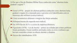 3) Por que o fim da Ditadura Militar ficou conhecido como “abertura lenta,
gradual e segura”?
 Geisel (1974) – projeto de abertura politica conhecido como abertura lenta,
gradual e segura foi a transição para o governo civil identificados com os
interesses dos militares (conservadores)
 Crises econômicas afetaram a imagem das forças armadas;

 Enfraquecimento da esquerda mais radical;
 Em 1978 fim do AI 5 e a cesura da imprensa diminuiu;
 Figueiredo (1978) – Lei de Anistia – presos ou exilados por crimes políticos
foram perdoados. Foram também anistiados todos os civis e militares que
haviam cometidos crimes ou abusos durante a ditadura.
 Greves dos trabalhadores 1978.

 